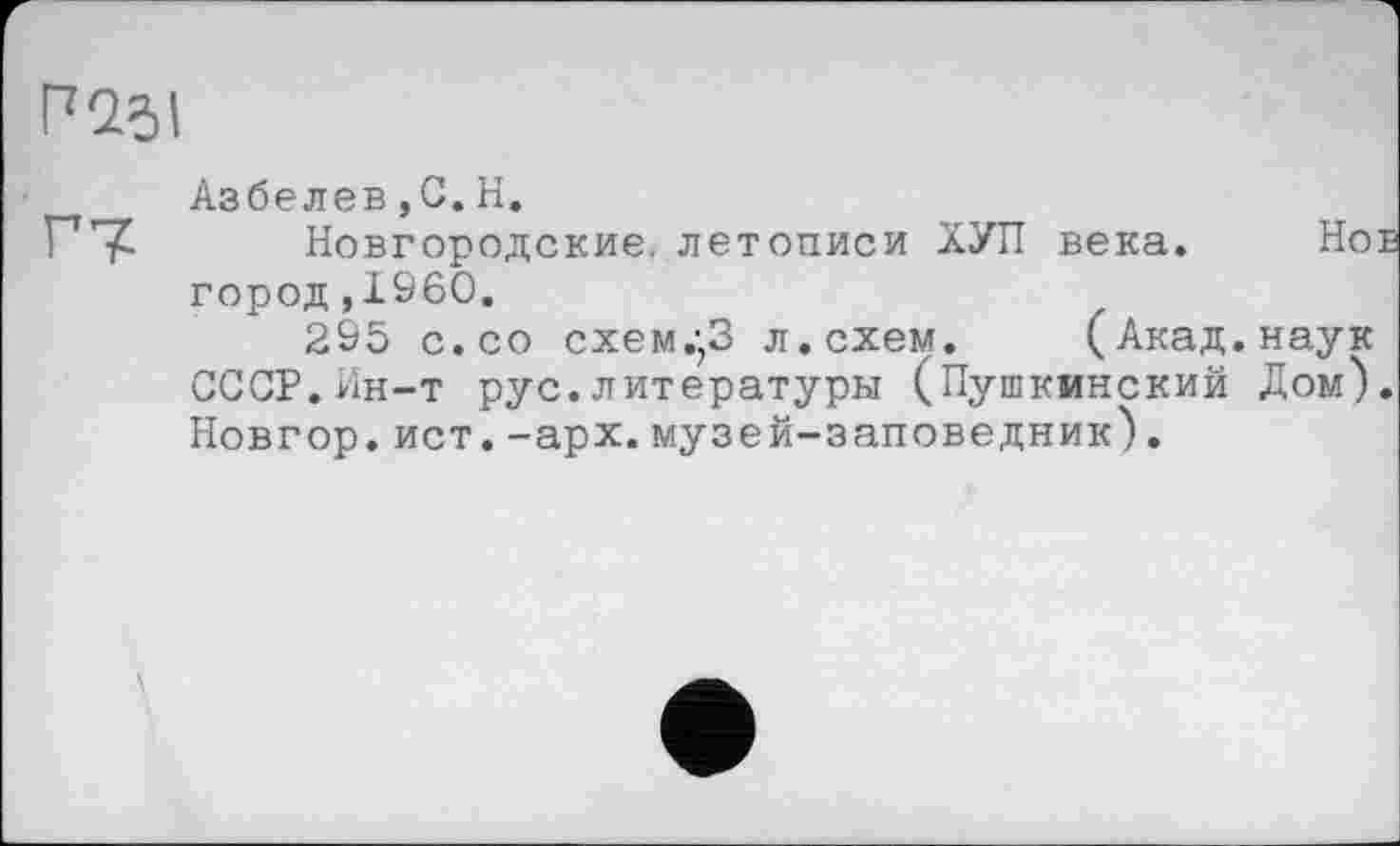 ﻿Разі
Азбелев,С.Н.
Г7 Новгородские, летописи ХУЛ века. Но город,1960.
295 с. со схем.;3 л. схем. (Акад, наук СССР.Ин-т рус.литературы (Пушкинский Дом) Новгор.ист.-арх.музей-заповедник).